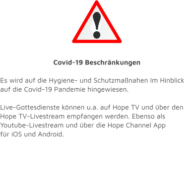 Covid-19 Beschränkungen  Es wird auf die Hygiene- und Schutzmaßnahen Im Hinblick auf die Covid-19 Pandemie hingewiesen.    Live-Gottesdienste können u.a. auf Hope TV und über den Hope TV-Livestream empfangen werden. Ebenso als Youtube-Livestream und über die Hope Channel App  für iOS und Android.