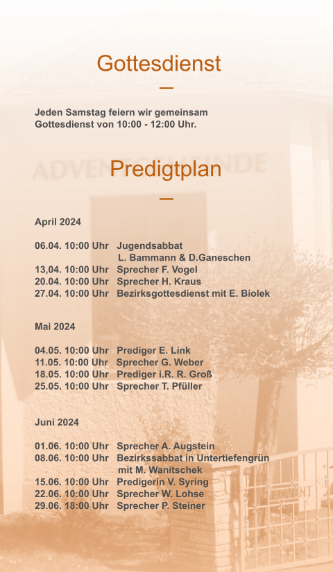 Gottesdienst Predigtplan Jeden Samstag feiern wir gemeinsam Gottesdienst von 10:00 - 12:00 Uhr.  April 2024  06.04. 10:00 Uhr   Jugendsabbat 	L. Bammann & D.Ganeschen 13,04. 10:00 Uhr   Sprecher F. Vogel 20.04. 10:00 Uhr   Sprecher H. Kraus 27.04. 10:00 Uhr   Bezirksgottesdienst mit E. Biolek  Mai 2024  04.05. 10:00 Uhr   Prediger E. Link 11.05. 10:00 Uhr   Sprecher G. Weber 18.05. 10:00 Uhr   Prediger i.R. R. Groß 25.05. 10:00 Uhr   Sprecher T. Pfüller  Juni 2024  01.06. 10:00 Uhr   Sprecher A. Augstein 08.06. 10:00 Uhr   Bezirkssabbat in Untertiefengrün 		mit M. Wanitschek 15.06. 10:00 Uhr   Predigerin V. Syring 22.06. 10:00 Uhr   Sprecher W. Lohse 29.06. 18:00 Uhr   Sprecher P. Steiner