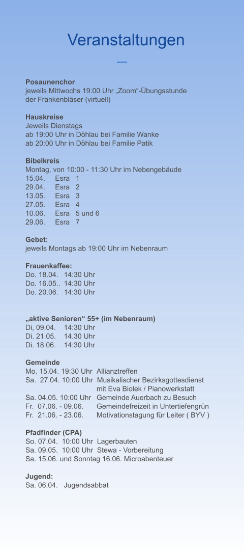 Veranstaltungen Posaunenchor jeweils Mittwochs 19:00 Uhr „Zoom“-Übungsstunde  der Frankenbläser (virtuell)  Hauskreise Jeweils Dienstags  ab 19:00 Uhr in Döhlau bei Familie Wanke ab 20:00 Uhr in Döhlau bei Familie Patik  Bibelkreis Montag, von 10:00 - 11:30 Uhr im Nebengebäude 15.04.     Esra   1 29.04.     Esra   2 13.05.     Esra   3 27.05.     Esra   4 10.06.     Esra   5 und 6 29.06.     Esra   7  Gebet: jeweils Montags ab 19:00 Uhr im Nebenraum  Frauenkaffee: Do. 18.04.	14:30 Uhr Do. 16.05..	14:30 Uhr Do. 20.06.	14:30 Uhr    „aktive Senioren“ 55+ (im Nebenraum) Di, 09.04.	14:30 Uhr Di. 21.05.	14.30 Uhr Di. 18.06.	14:30 Uhr  Gemeinde Mo. 15.04. 19:30 Uhr  	Allianztreffen Sa.  27.04. 10:00 Uhr  Musikalischer Bezirksgottesdienst 	mit Eva Biolek / Pianowerkstatt Sa. 04.05. 10:00 Uhr  	Gemeinde Auerbach zu Besuch Fr.  07.06. - 09.06.	Gemeindefreizeit in Untertiefengrün Fr.  21.06. - 23.06.	Motivationstagung für Leiter ( BYV )  Pfadfinder (CPA) So. 07.04.  10:00 Uhr  Lagerbauten Sa. 09.05.  10:00 Uhr  Stewa - Vorbereitung Sa. 15.06. und Sonntag 16.06. Microabenteuer  Jugend: Sa. 06.04. 	Jugendsabbat